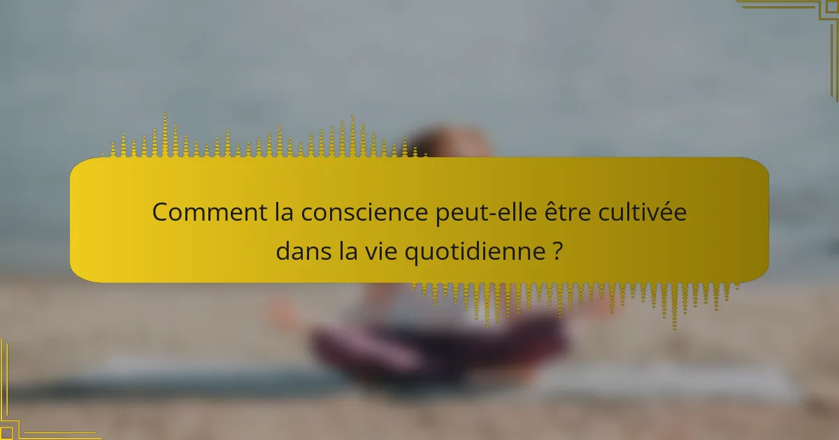 Comment la conscience peut-elle être cultivée dans la vie quotidienne ?