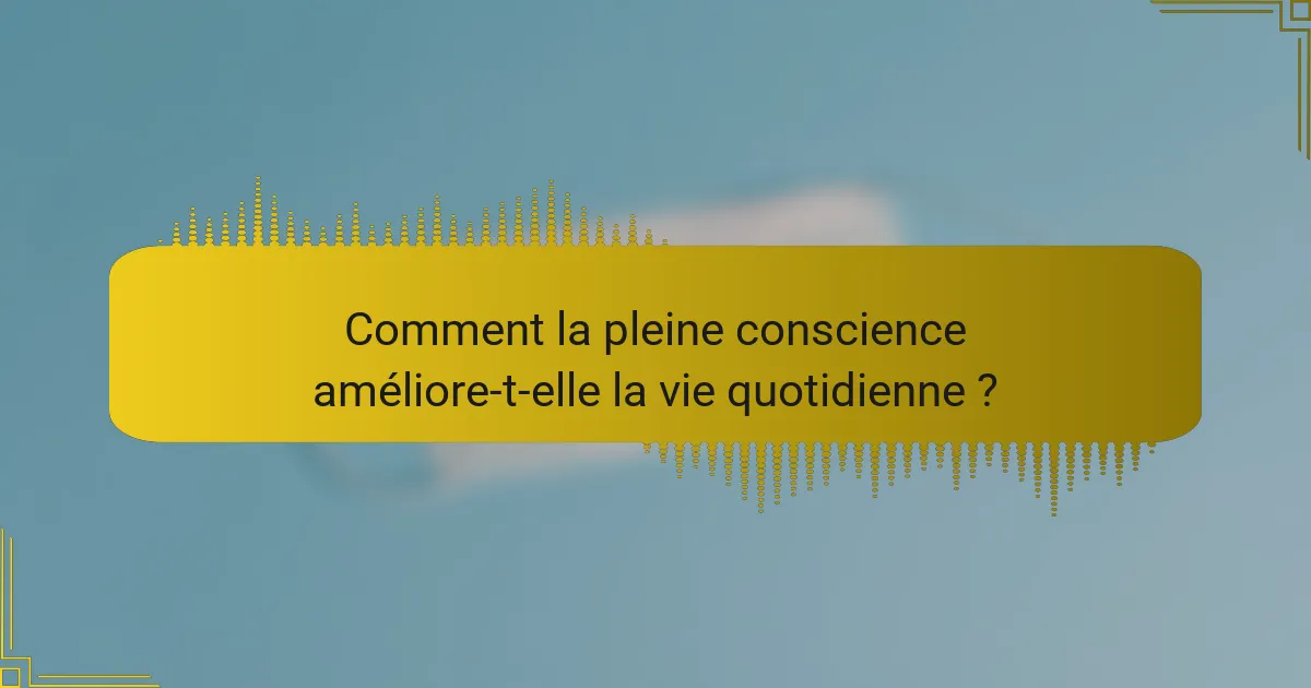 Comment la pleine conscience améliore-t-elle la vie quotidienne ?