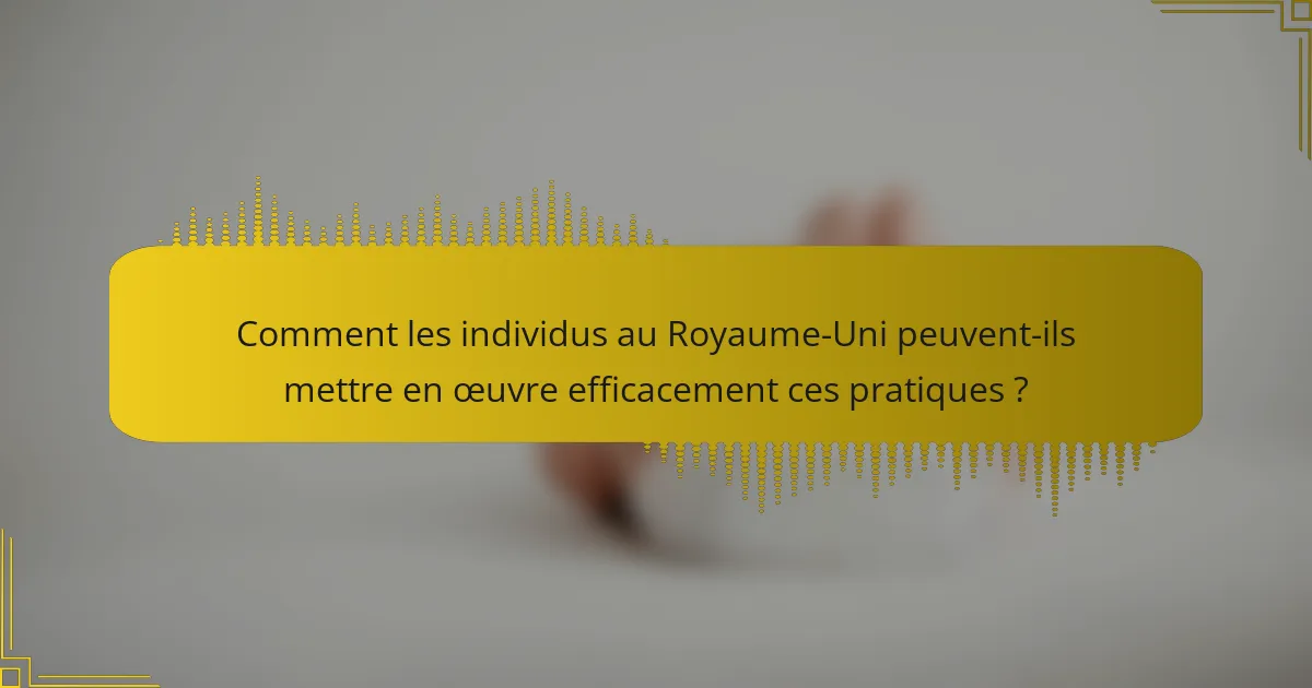 Comment les individus au Royaume-Uni peuvent-ils mettre en œuvre efficacement ces pratiques ?