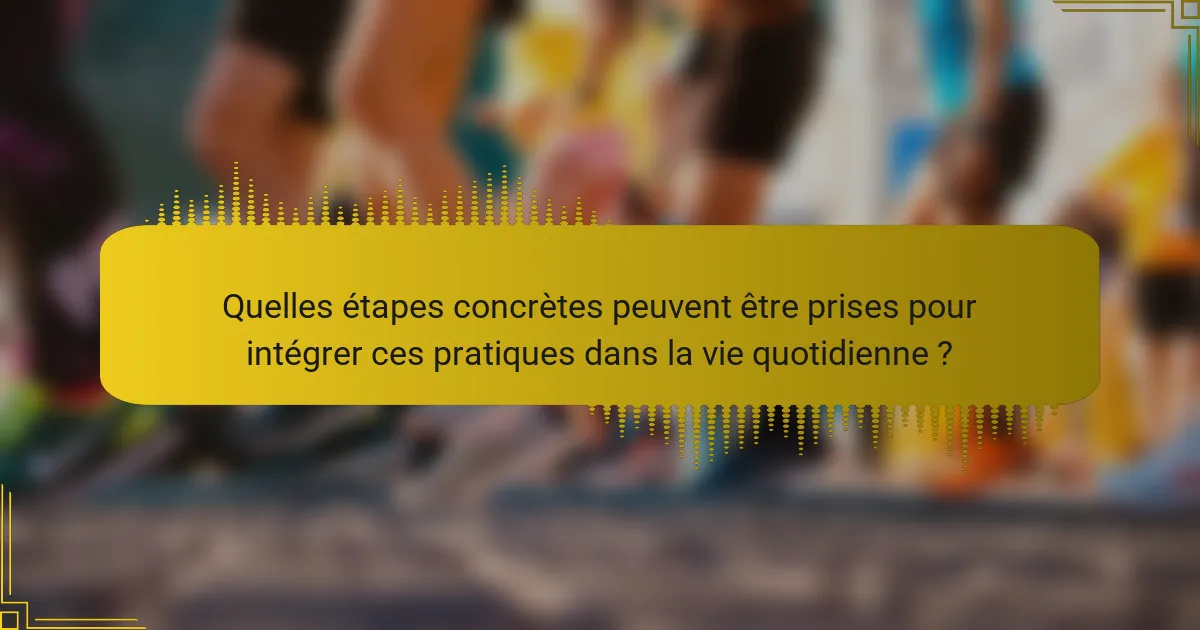 Quelles étapes concrètes peuvent être prises pour intégrer ces pratiques dans la vie quotidienne ?