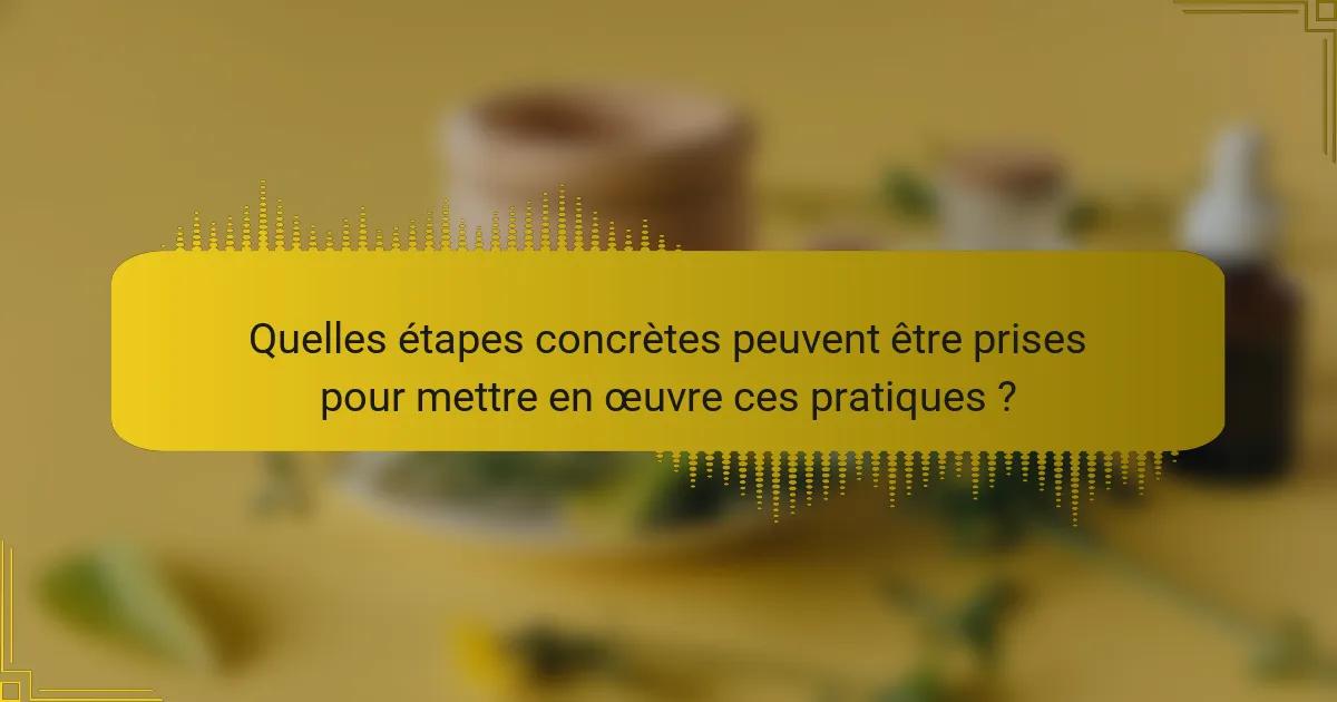 Quelles étapes concrètes peuvent être prises pour mettre en œuvre ces pratiques ?