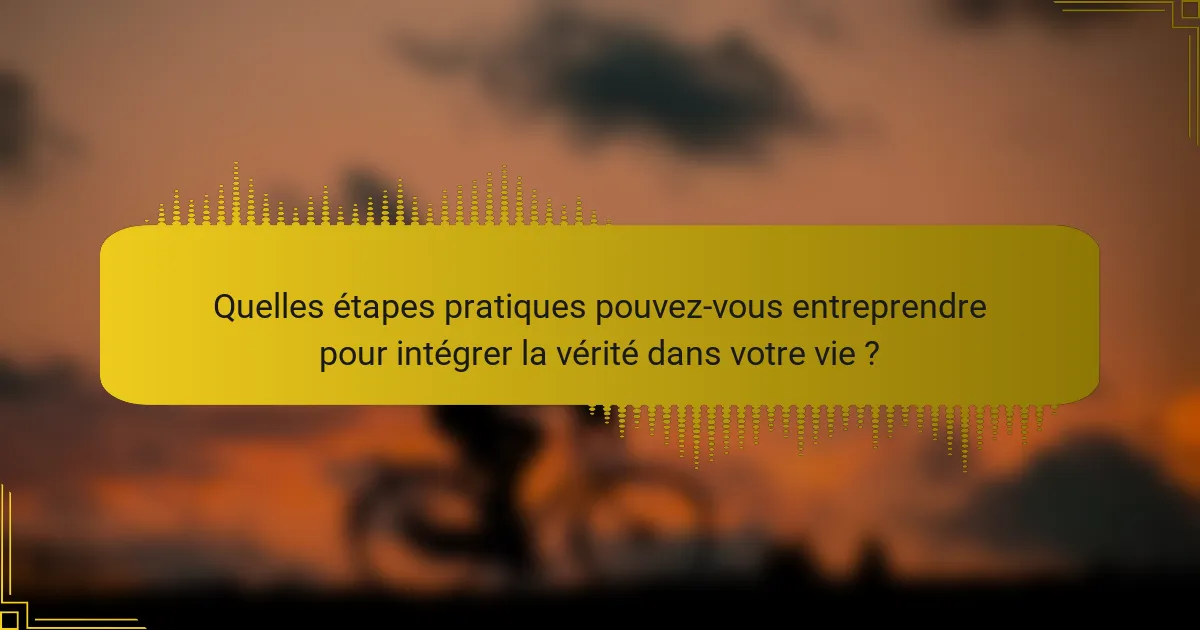 Quelles étapes pratiques pouvez-vous entreprendre pour intégrer la vérité dans votre vie ?